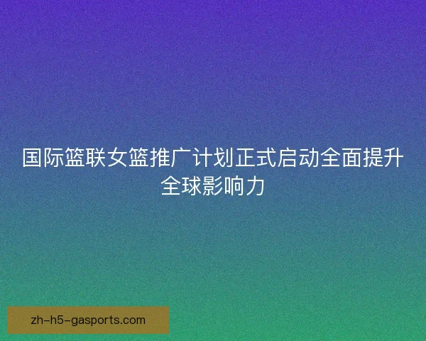 国际篮联女篮推广计划正式启动全面提升全球影响力