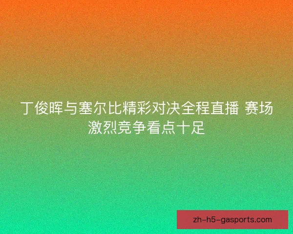丁俊晖与塞尔比精彩对决全程直播 赛场激烈竞争看点十足