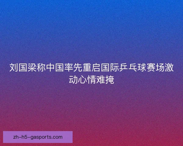 刘国梁称中国率先重启国际乒乓球赛场激动心情难掩