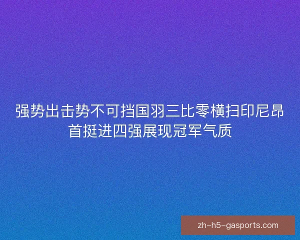 强势出击势不可挡国羽三比零横扫印尼昂首挺进四强展现冠军气质