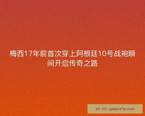 梅西17年前首次穿上阿根廷10号战袍瞬间开启传奇之路