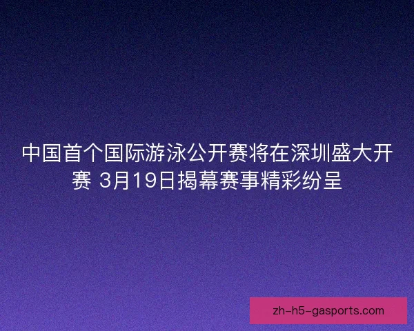 中国首个国际游泳公开赛将在深圳盛大开赛 3月19日揭幕赛事精彩纷呈